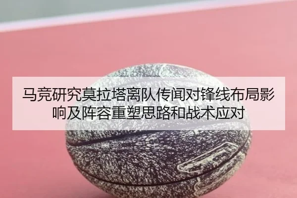 马竞研究莫拉塔离队传闻对锋线布局影响及阵容重塑思路和战术应对