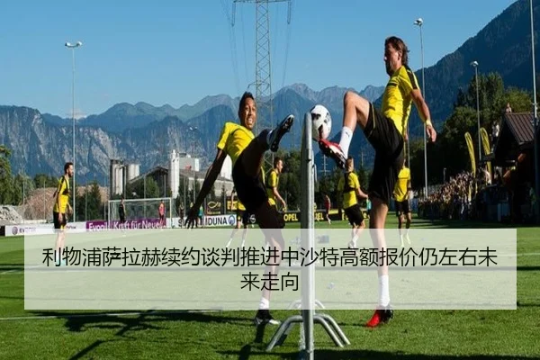 利物浦萨拉赫续约谈判推进中沙特高额报价仍左右未来走向