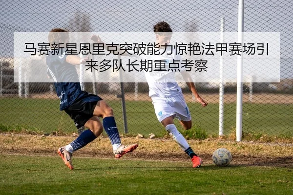 马赛新星恩里克突破能力惊艳法甲赛场引来多队长期重点考察