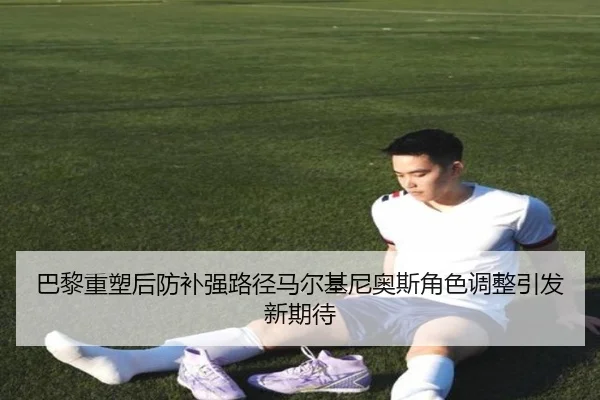 巴黎重塑后防补强路径马尔基尼奥斯角色调整引发新期待