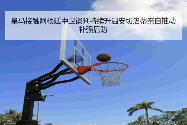 皇马接触阿根廷中卫谈判持续升温安切洛蒂亲自推动补强后防